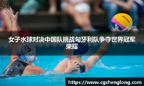 女子水球对决中国队挑战匈牙利队争夺世界冠军荣耀